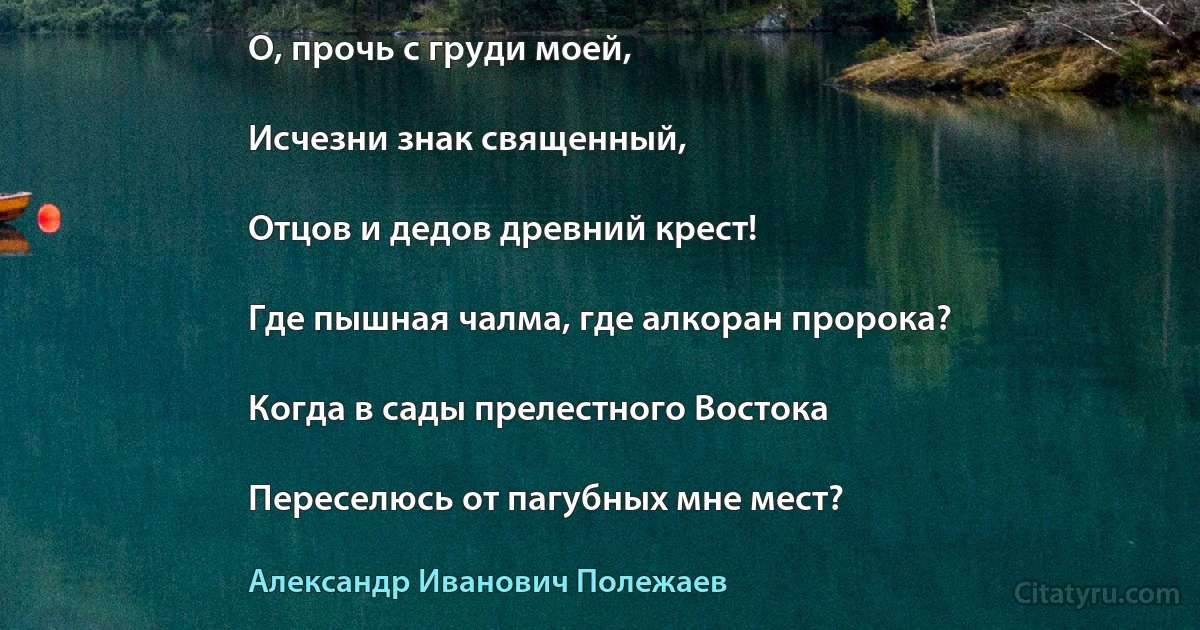 О, прочь с груди моей,

Исчезни знак священный,

Отцов и дедов древний крест!

Где пышная чалма, где алкоран пророка?

Когда в сады прелестного Востока

Переселюсь от пагубных мне мест? (Александр Иванович Полежаев)