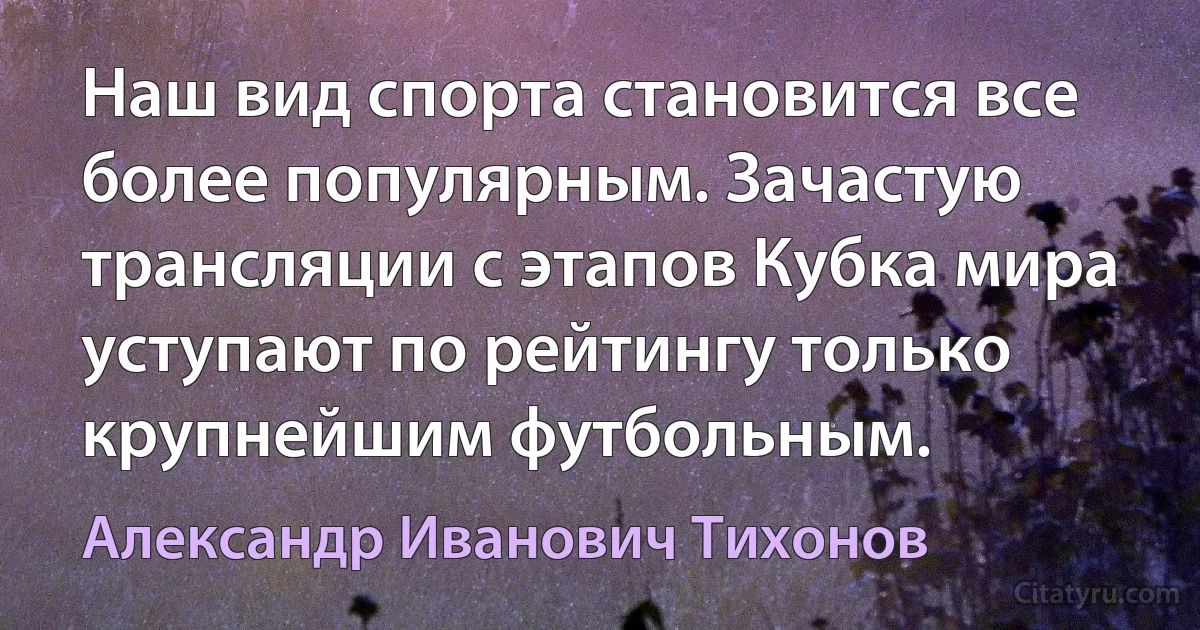 Наш вид спорта становится все более популярным. Зачастую трансляции с этапов Кубка мира уступают по рейтингу только крупнейшим футбольным. (Александр Иванович Тихонов)