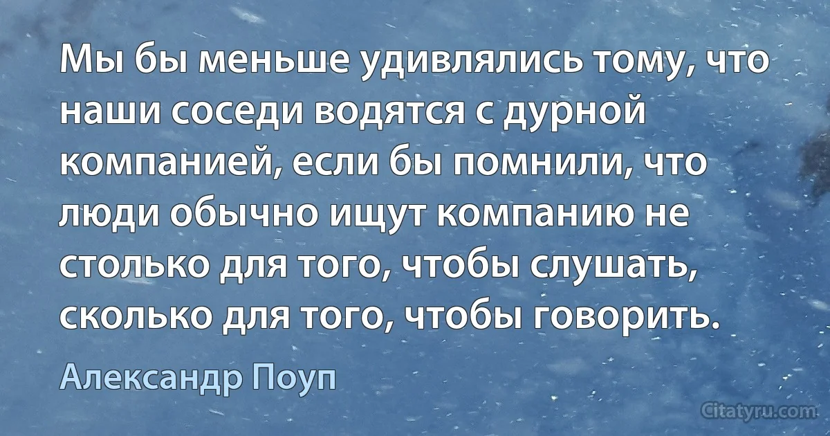 Мы бы меньше удивлялись тому, что наши соседи водятся с дурной компанией, если бы помнили, что люди обычно ищут компанию не столько для того, чтобы слушать, сколько для того, чтобы говорить. (Александр Поуп)