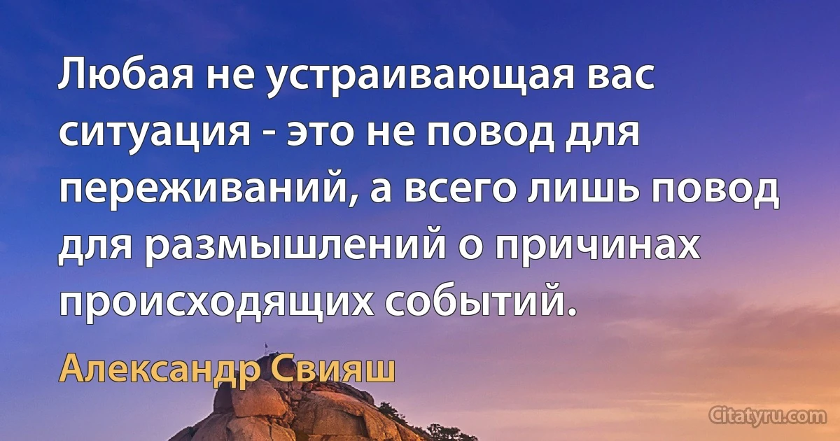 Любая не устраивающая вас ситуация - это не повод для переживаний, а всего лишь повод для размышлений о причинах происходящих событий. (Александр Свияш)