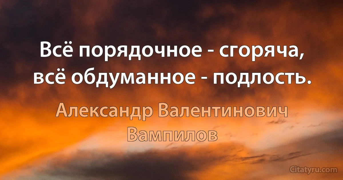 Всё порядочное - сгоряча, всё обдуманное - подлость. (Александр Валентинович Вампилов)