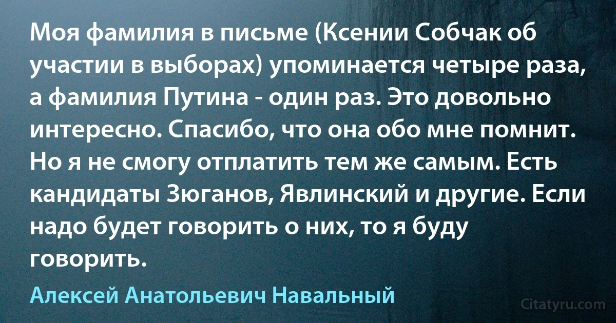 Моя фамилия в письме (Ксении Собчак об участии в выборах) упоминается четыре раза, а фамилия Путина - один раз. Это довольно интересно. Спасибо, что она обо мне помнит. Но я не смогу отплатить тем же самым. Есть кандидаты Зюганов, Явлинский и другие. Если надо будет говорить о них, то я буду говорить. (Алексей Анатольевич Навальный)