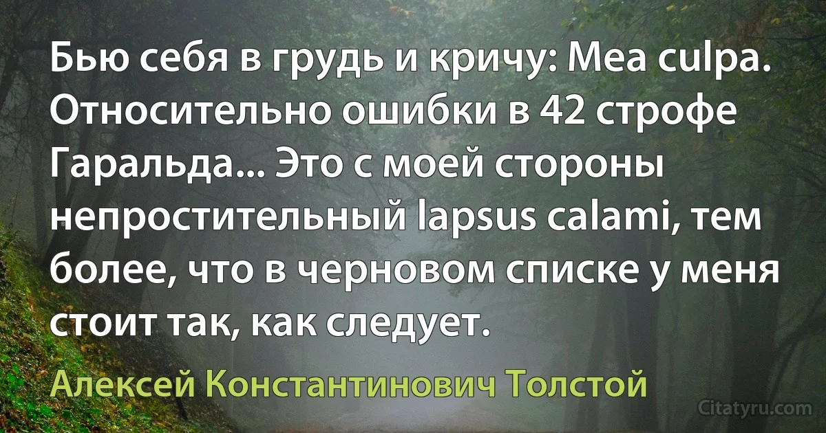 Бью себя в грудь и кричу: Mea culpa. Относительно ошибки в 42 строфе Гаральда... Это с моей стороны непростительный lapsus calami, тем более, что в черновом списке у меня стоит так, как следует. (Алексей Константинович Толстой)