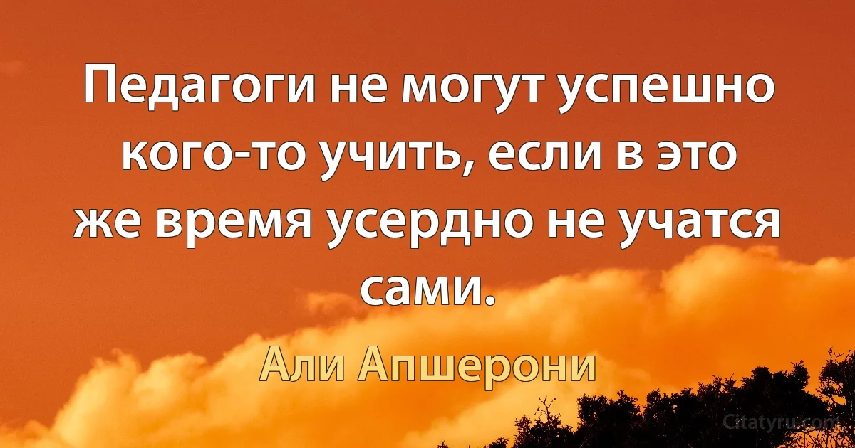 Педагоги не могут успешно кого-то учить, если в это же время усердно не учатся сами. (Али Апшерони)