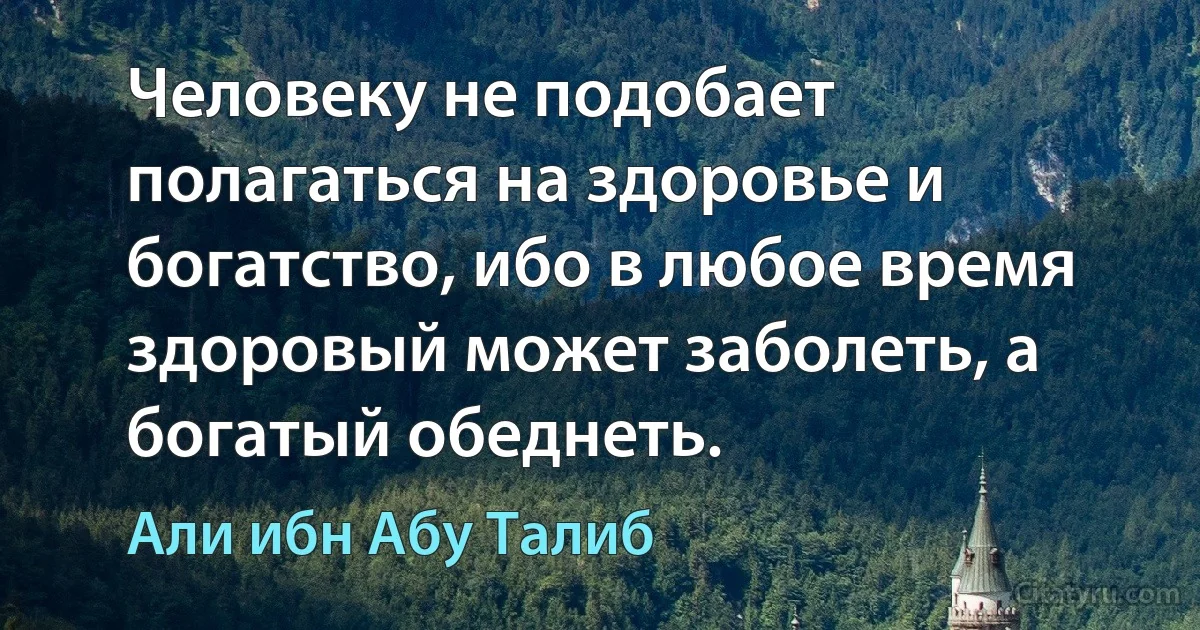 Человеку не подобает полагаться на здоровье и богатство, ибо в любое время здоровый может заболеть, а богатый обеднеть. (Али ибн Абу Талиб)