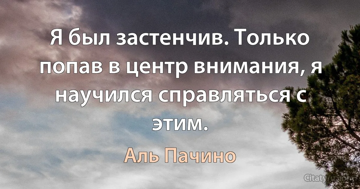 Я был застенчив. Только попав в центр внимания, я научился справляться с этим. (Аль Пачино)