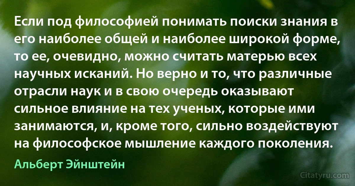 Если под философией понимать поиски знания в его наиболее общей и наиболее широкой форме, то ее, очевидно, можно считать матерью всех научных исканий. Но верно и то, что различные отрасли наук и в свою очередь оказывают сильное влияние на тех ученых, которые ими занимаются, и, кроме того, сильно воздействуют на философское мышление каждого поколения. (Альберт Эйнштейн)