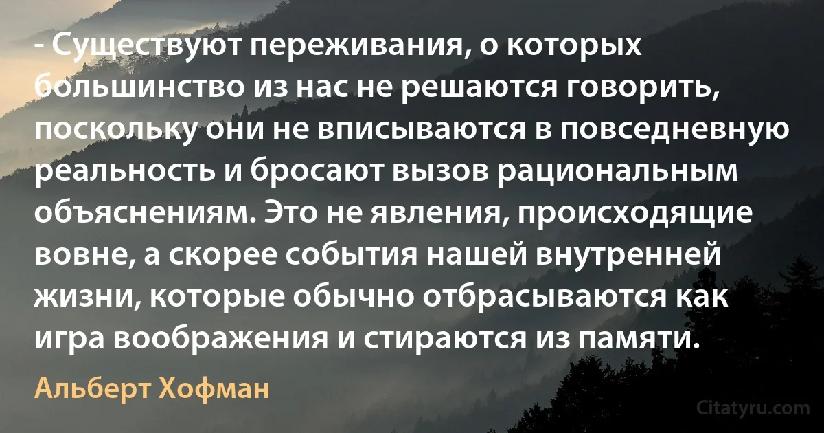 - Существуют переживания, о которых большинство из нас не решаются говорить, поскольку они не вписываются в повседневную реальность и бросают вызов рациональным объяснениям. Это не явления, происходящие вовне, а скорее события нашей внутренней жизни, которые обычно отбрасываются как игра воображения и стираются из памяти. (Альберт Хофман)