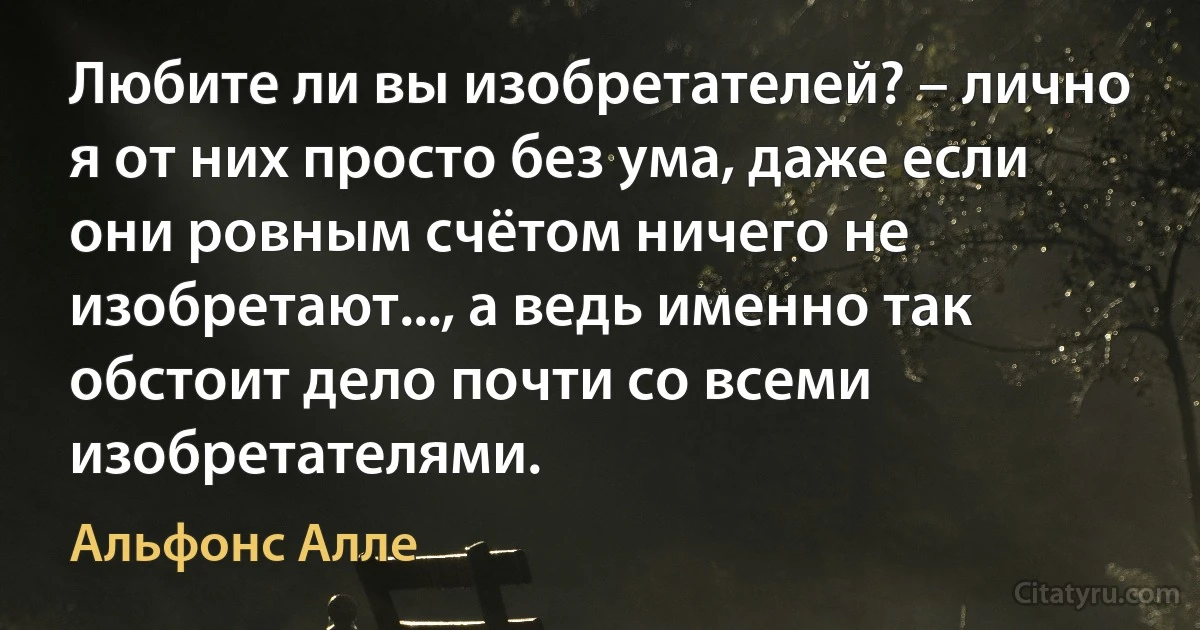 Любите ли вы изобретателей? – лично я от них просто без ума, даже если они ровным счётом ничего не изобретают..., а ведь именно так обстоит дело почти со всеми изобретателями. (Альфонс Алле)