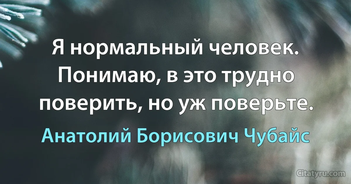 Я нормальный человек. Понимаю, в это трудно поверить, но уж поверьте. (Анатолий Борисович Чубайс)