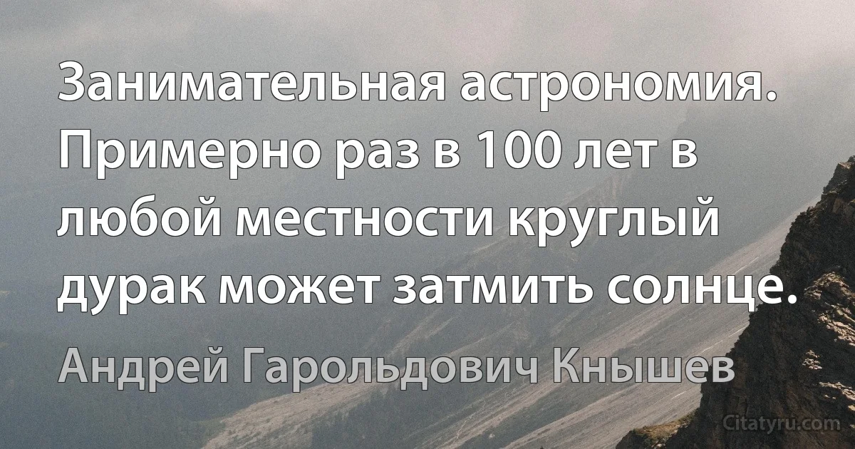 Занимательная астрономия. Примерно раз в 100 лет в любой местности круглый дурак может затмить солнце. (Андрей Гарольдович Кнышев)