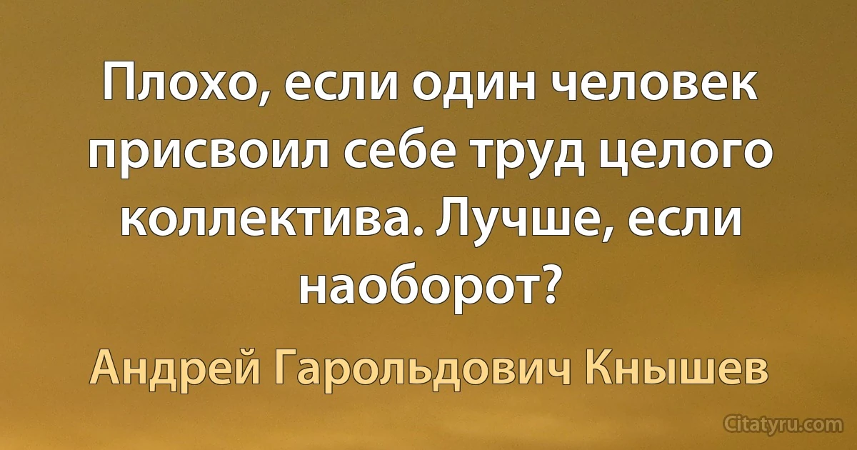 Плохо, если один человек присвоил себе труд целого коллектива. Лучше, если наоборот? (Андрей Гарольдович Кнышев)