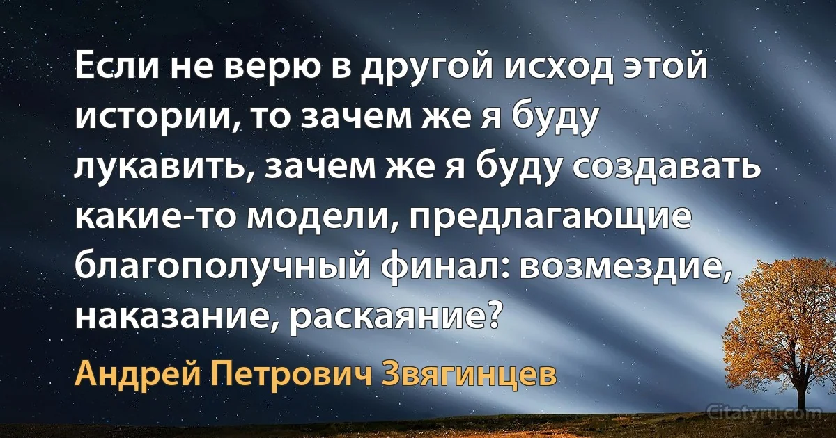 Если не верю в другой исход этой истории, то зачем же я буду лукавить, зачем же я буду создавать какие-то модели, предлагающие благополучный финал: возмездие, наказание, раскаяние? (Андрей Петрович Звягинцев)