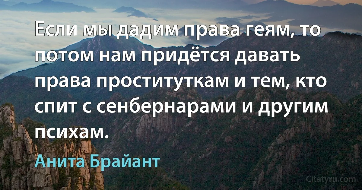 Если мы дадим права геям, то потом нам придётся давать права проституткам и тем, кто спит с сенбернарами и другим психам. (Анита Брайант)