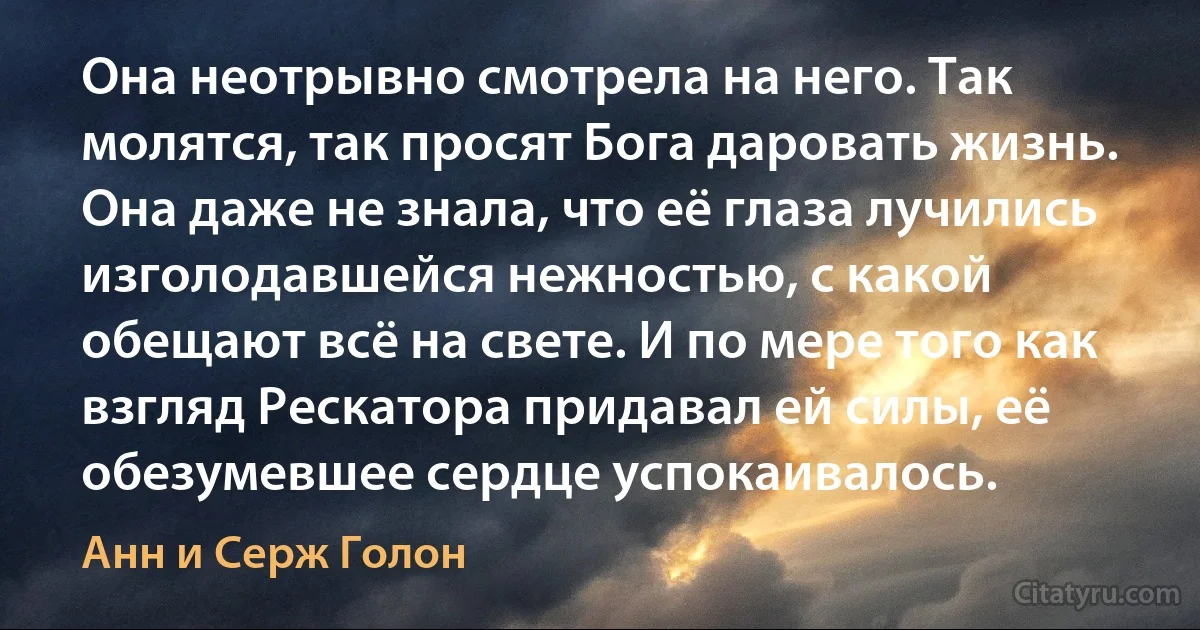 Она неотрывно смотрела на него. Так молятся, так просят Бога даровать жизнь. Она даже не знала, что её глаза лучились изголодавшейся нежностью, с какой обещают всё на свете. И по мере того как взгляд Рескатора придавал ей силы, её обезумевшее сердце успокаивалось. (Анн и Серж Голон)