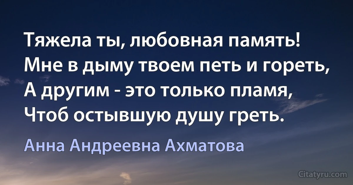 Тяжела ты, любовная память!
Мне в дыму твоем петь и гореть,
А другим - это только пламя,
Чтоб остывшую душу греть. (Анна Андреевна Ахматова)