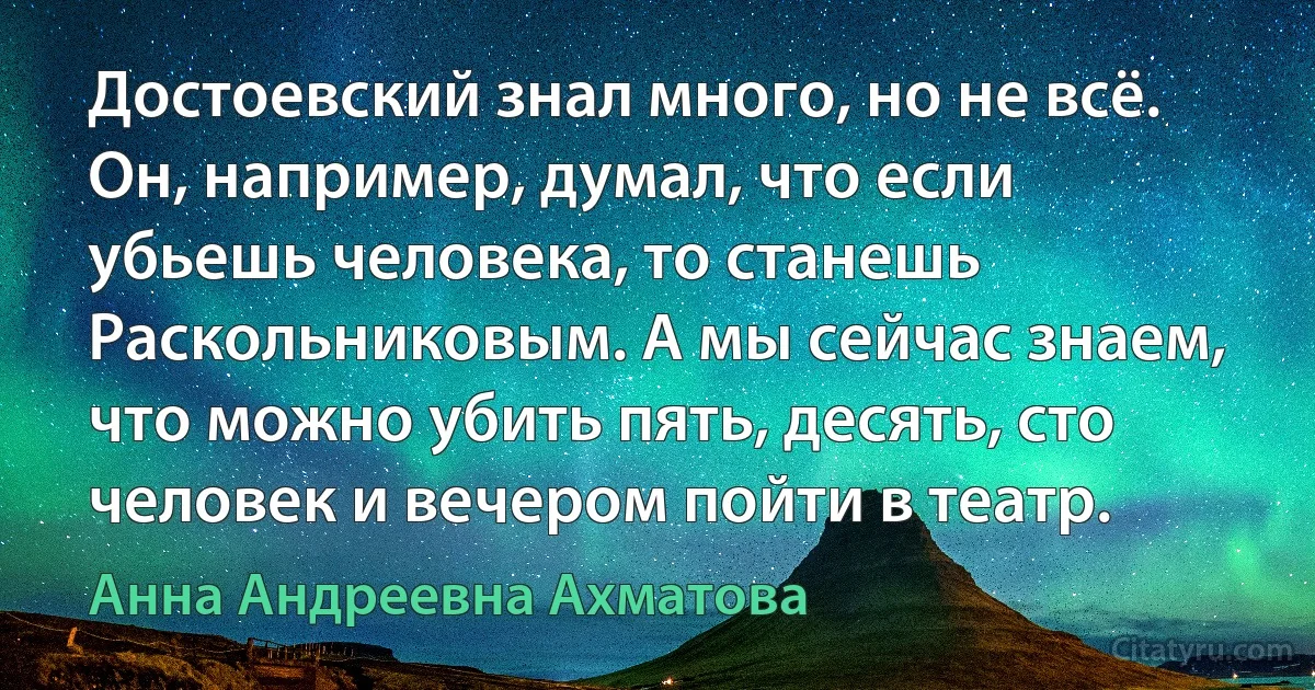 Достоевский знал много, но не всё. Он, например, думал, что если убьешь человека, то станешь Раскольниковым. А мы сейчас знаем, что можно убить пять, десять, сто человек и вечером пойти в театр. (Анна Андреевна Ахматова)