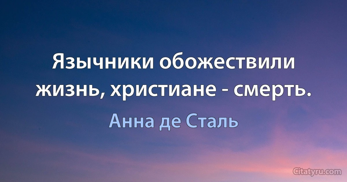 Язычники обожествили жизнь, христиане - смерть. (Анна де Сталь)