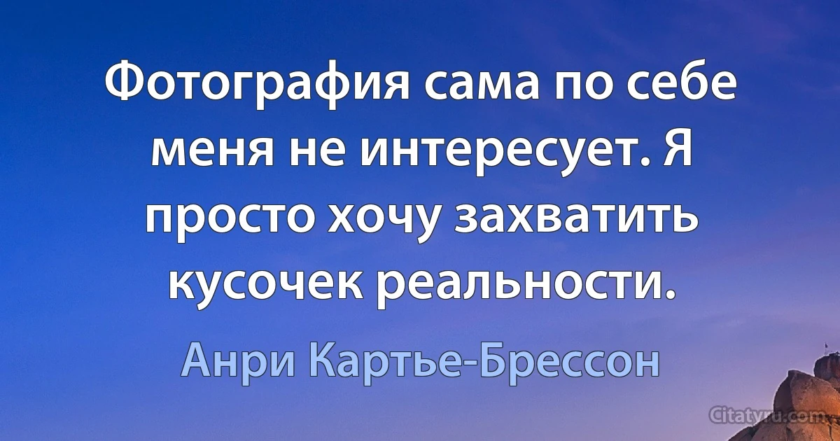 Фотография сама по себе меня не интересует. Я просто хочу захватить кусочек реальности. (Анри Картье-Брессон)