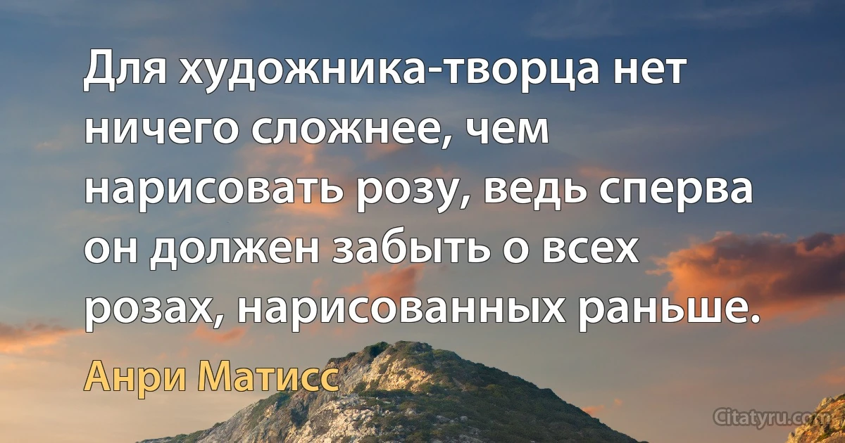 Для художника-творца нет ничего сложнее, чем нарисовать розу, ведь сперва он должен забыть о всех розах, нарисованных раньше. (Анри Матисс)