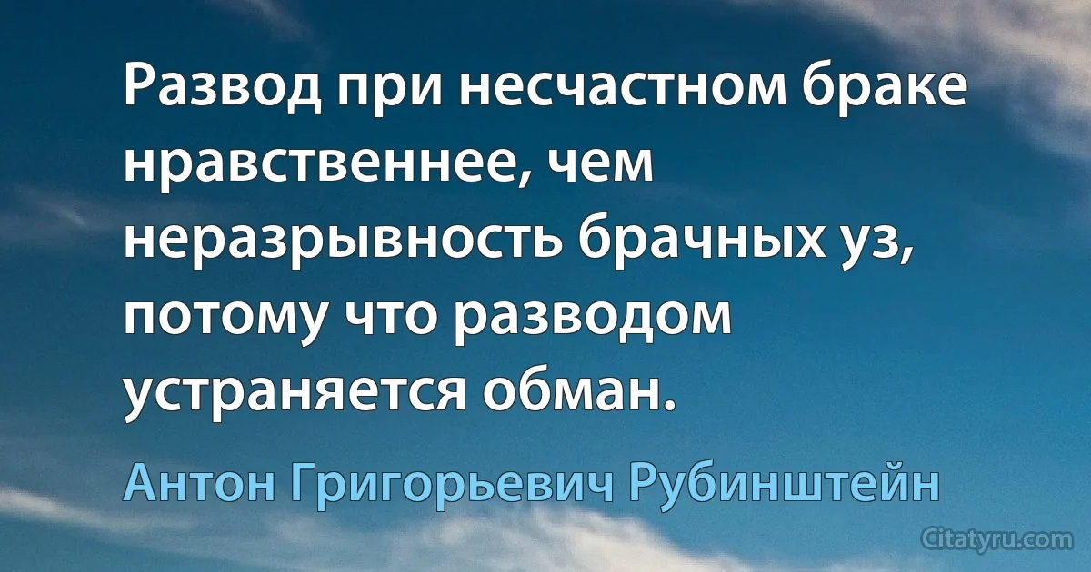 Развод при несчастном браке нравственнее, чем неразрывность брачных уз, потому что разводом устраняется обман. (Антон Григорьевич Рубинштейн)