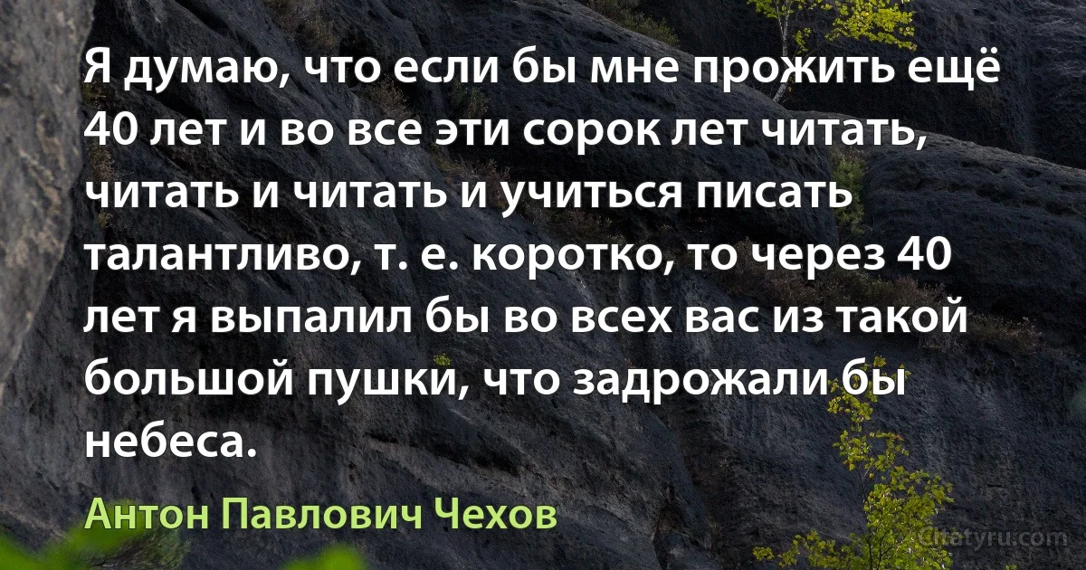 Я думаю, что если бы мне прожить ещё 40 лет и во все эти сорок лет читать, читать и читать и учиться писать талантливо, т. е. коротко, то через 40 лет я выпалил бы во всех вас из такой большой пушки, что задрожали бы небеса. (Антон Павлович Чехов)