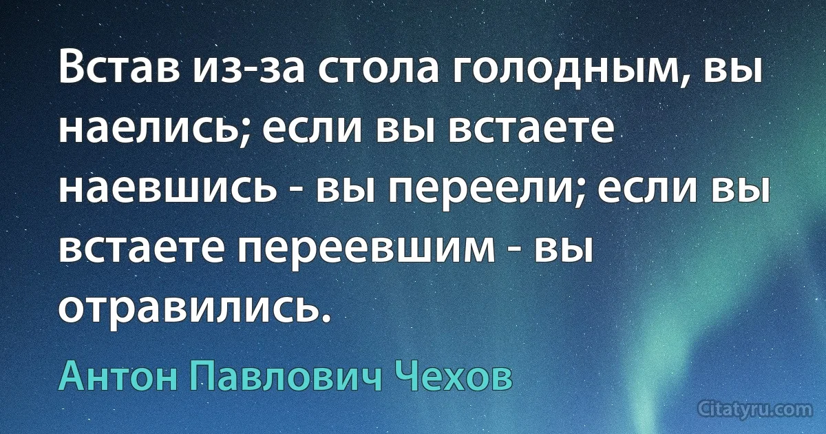 Встав из-за стола голодным, вы наелись; если вы встаете наевшись - вы переели; если вы встаете переевшим - вы отравились. (Антон Павлович Чехов)