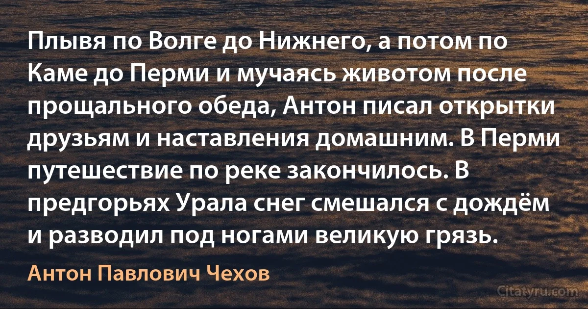 Плывя по Волге до Нижнего, а потом по Каме до Перми и мучаясь животом после прощального обеда, Антон писал открытки друзьям и наставления домашним. В Перми путешествие по реке закончилось. В предгорьях Урала снег смешался с дождём и разводил под ногами великую грязь. (Антон Павлович Чехов)