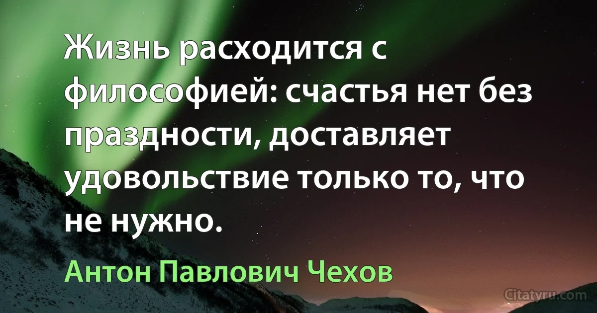 Жизнь расходится с философией: счастья нет без праздности, доставляет удовольствие только то, что не нужно. (Антон Павлович Чехов)