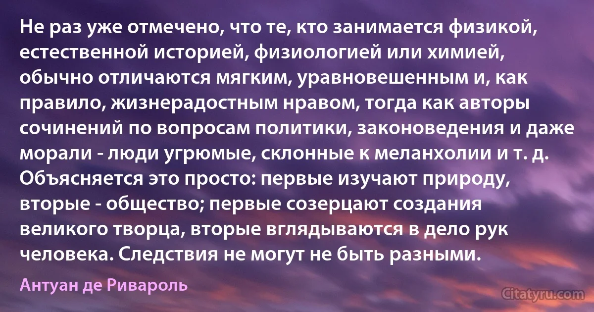 Не раз уже отмечено, что те, кто занимается физикой, естественной историей, физиологией или химией, обычно отличаются мягким, уравновешенным и, как правило, жизнерадостным нравом, тогда как авторы сочинений по вопросам политики, законоведения и даже морали - люди угрюмые, склонные к меланхолии и т. д. Объясняется это просто: первые изучают природу, вторые - общество; первые созерцают создания великого творца, вторые вглядываются в дело рук человека. Следствия не могут не быть разными. (Антуан де Ривароль)