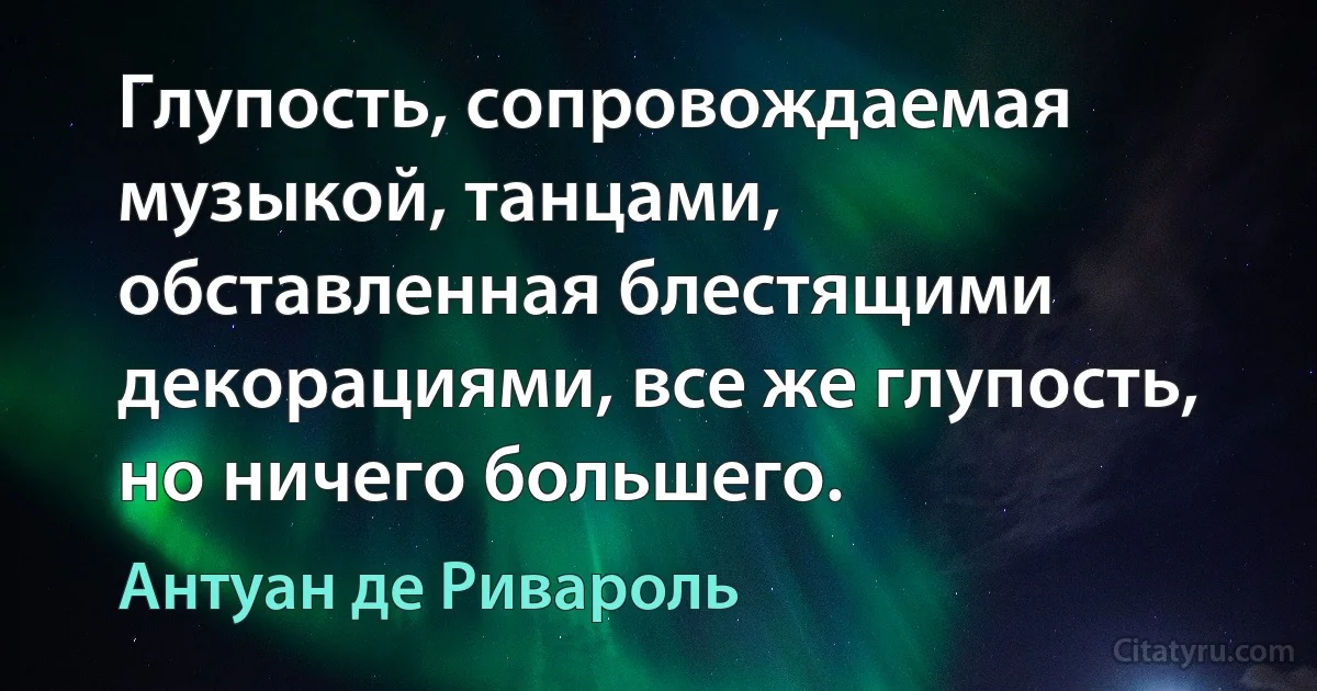 Глупость, сопровождаемая музыкой, танцами, обставленная блестящими декорациями, все же глупость, но ничего большего. (Антуан де Ривароль)