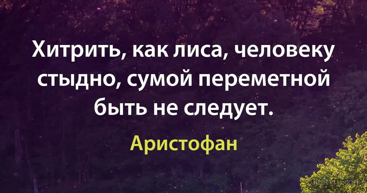 Хитрить, как лиса, человеку стыдно, сумой переметной быть не следует. (Аристофан)