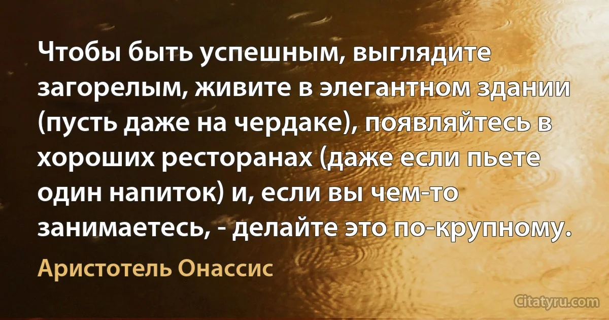 Чтобы быть успешным, выглядите загорелым, живите в элегантном здании (пусть даже на чердаке), появляйтесь в хороших ресторанах (даже если пьете один напиток) и, если вы чем-то занимаетесь, - делайте это по-крупному. (Аристотель Онассис)