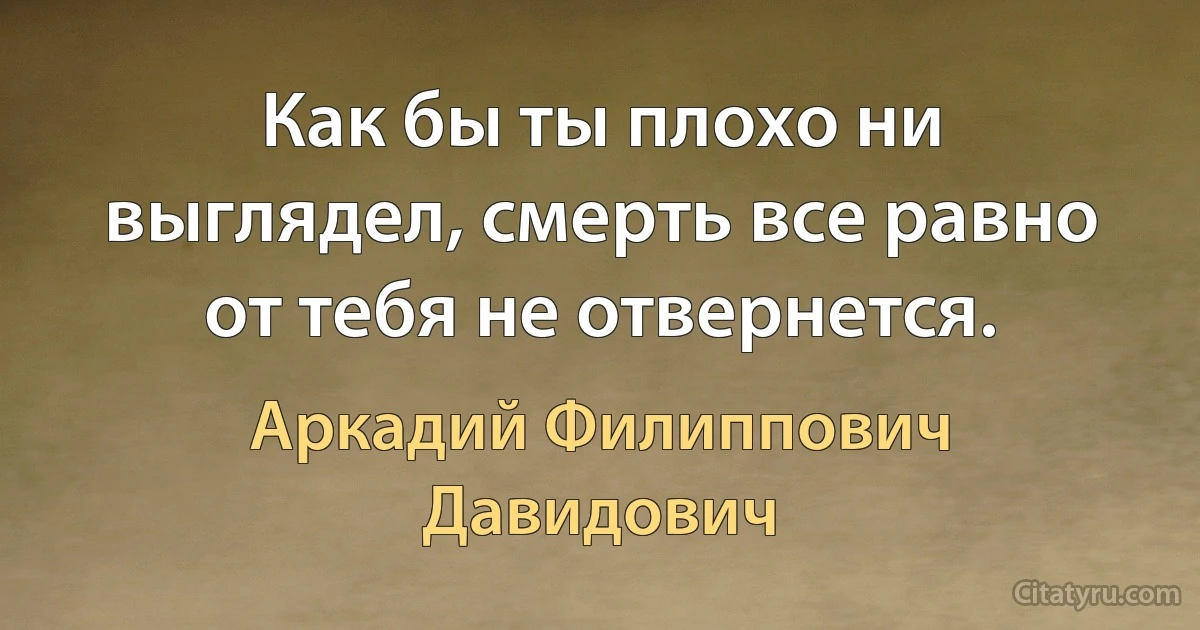 Как бы ты плохо ни выглядел, смерть все равно от тебя не отвернется. (Аркадий Филиппович Давидович)