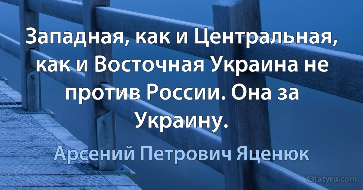 Западная, как и Центральная, как и Восточная Украина не против России. Она за Украину. (Арсений Петрович Яценюк)