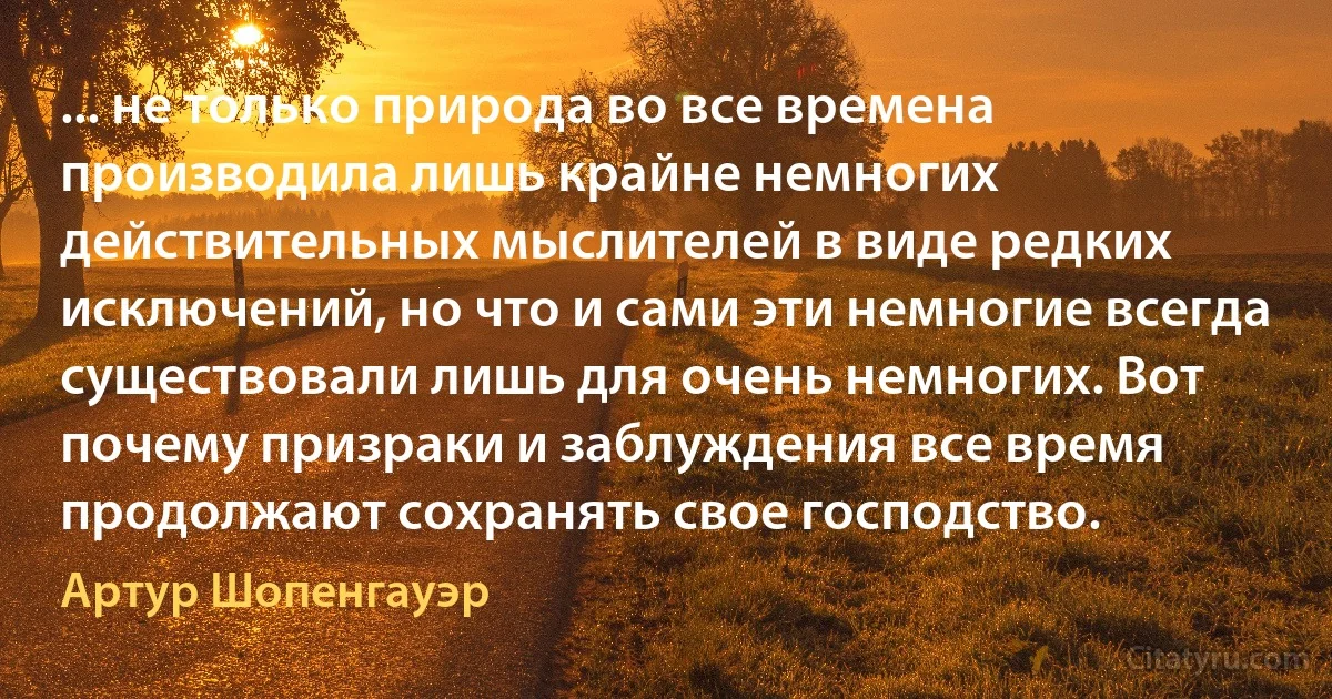 ... не только природа во все времена производила лишь крайне немногих действительных мыслителей в виде редких исключений, но что и сами эти немногие всегда существовали лишь для очень немногих. Вот почему призраки и заблуждения все время продолжают сохранять свое господство. (Артур Шопенгауэр)