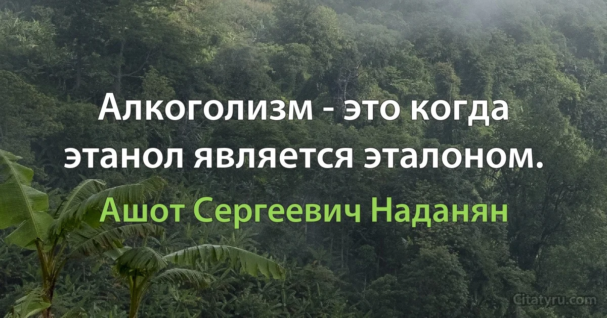 Алкоголизм - это когда этанол является эталоном. (Ашот Сергеевич Наданян)