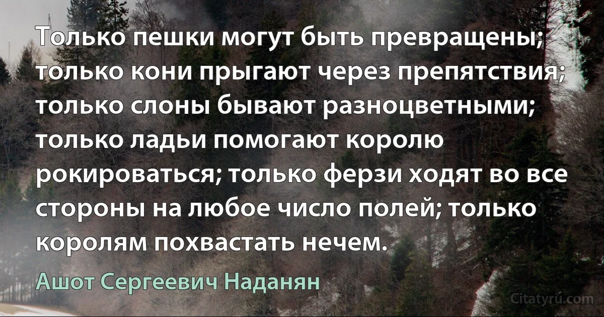 Только пешки могут быть превращены; только кони прыгают через препятствия; только слоны бывают разноцветными; только ладьи помогают королю рокироваться; только ферзи ходят во все стороны на любое число полей; только королям похвастать нечем. (Ашот Сергеевич Наданян)