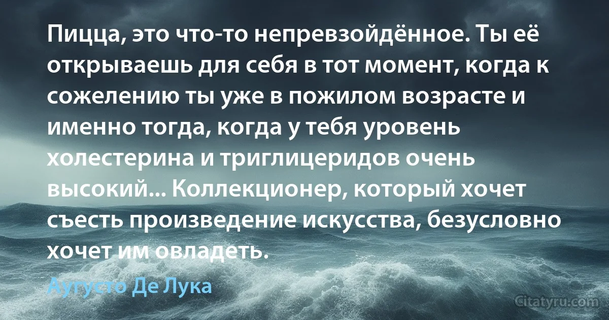 Пицца, это что-то непревзойдённое. Ты её открываешь для себя в тот момент, когда к сожелению ты уже в пожилом возрасте и именно тогда, когда у тебя уровень холестерина и триглицеридов очень высокий... Коллекционер, который хочет съесть произведение искусства, безусловно хочет им овладеть. (Аугусто Де Лука)