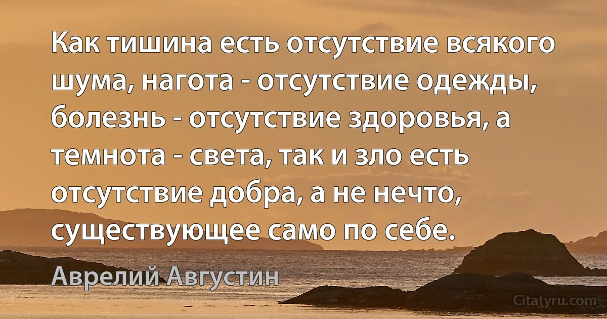 Как тишина есть отсутствие всякого шума, нагота - отсутствие одежды, болезнь - отсутствие здоровья, а темнота - света, так и зло есть отсутствие добра, а не нечто, существующее само по себе. (Аврелий Августин)