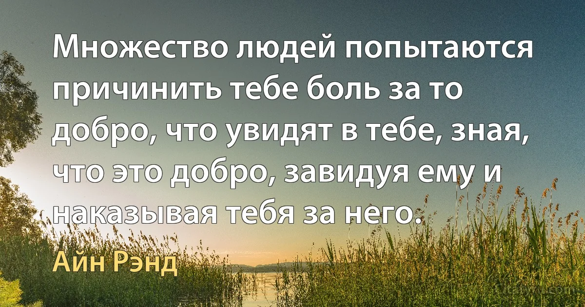 Множество людей попытаются причинить тебе боль за то добро, что увидят в тебе, зная, что это добро, завидуя ему и наказывая тебя за него. (Айн Рэнд)