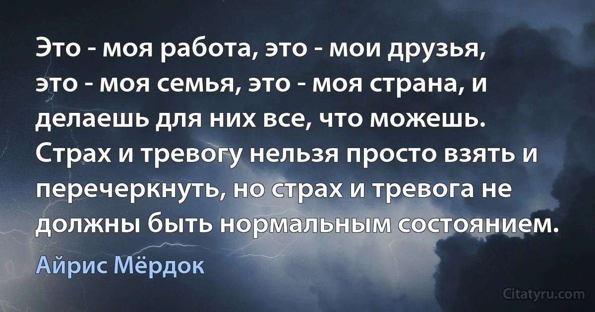 Это - моя работа, это - мои друзья, это - моя семья, это - моя страна, и делаешь для них все, что можешь. Страх и тревогу нельзя просто взять и перечеркнуть, но страх и тревога не должны быть нормальным состоянием. (Айрис Мёрдок)