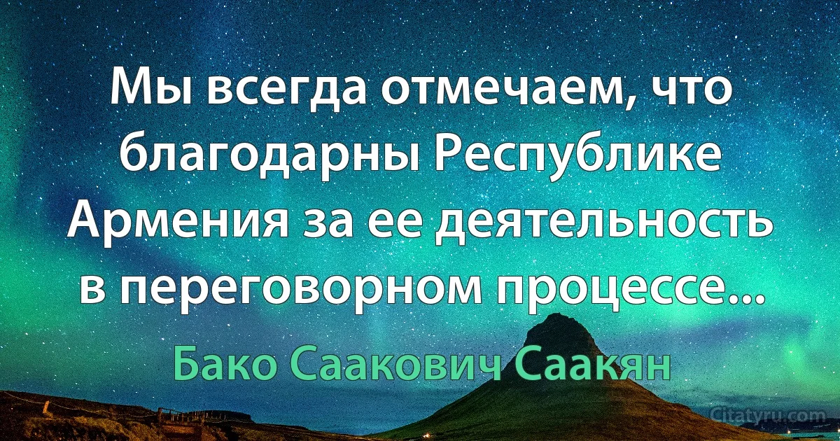 Мы всегда отмечаем, что благодарны Республике Армения за ее деятельность в переговорном процессе... (Бако Саакович Саакян)