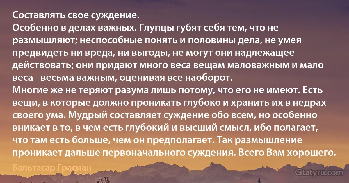 Составлять свое суждение. 
Особенно в делах важных. Глупцы губят себя тем, что не размышляют; неспособные понять и половины дела, не умея предвидеть ни вреда, ни выгоды, не могут они надлежащее действовать; они придают много веса вещам маловажным и мало веса - весьма важным, оценивая все наоборот. 
Многие же не теряют разума лишь потому, что его не имеют. Есть вещи, в которые должно проникать глубоко и хранить их в недрах своего ума. Мудрый составляет суждение обо всем, но особенно вникает в то, в чем есть глубокий и высший смысл, ибо полагает, что там есть больше, чем он предполагает. Так размышление проникает дальше первоначального суждения. Всего Вам хорошего. (Бальтасар Грасиан)