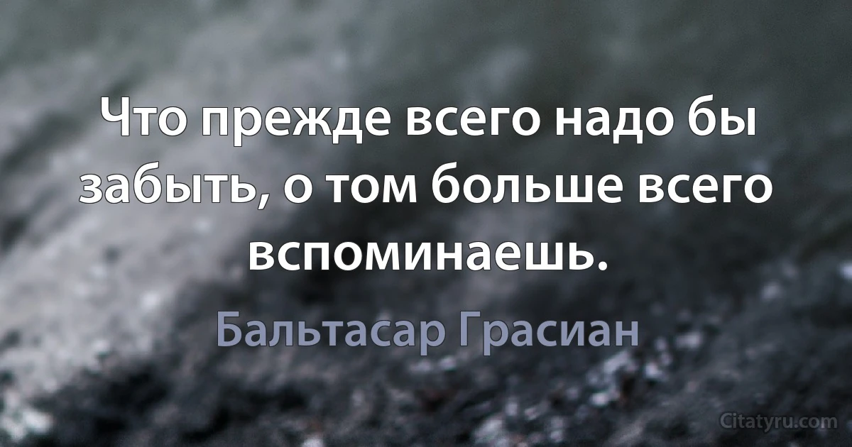 Что прежде всего надо бы забыть, о том больше всего вспоминаешь. (Бальтасар Грасиан)