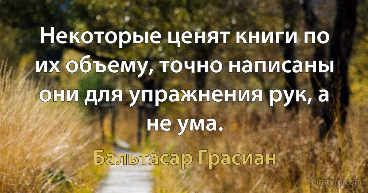 Некоторые ценят книги по их объему, точно написаны они для упражнения рук, а не ума. (Бальтасар Грасиан)