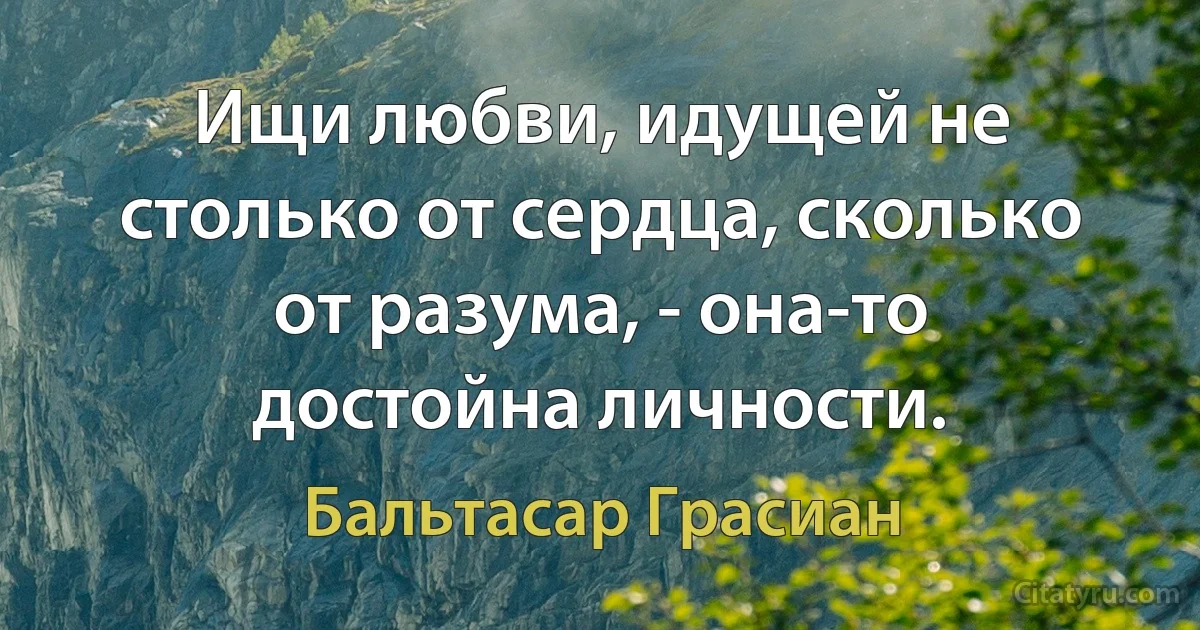 Ищи любви, идущей не столько от сердца, сколько от разума, - она-то достойна личности. (Бальтасар Грасиан)