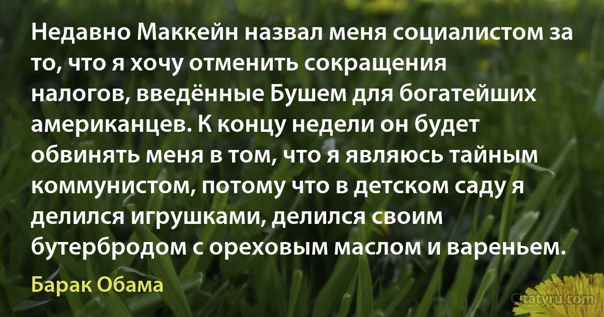 Недавно Маккейн назвал меня социалистом за то, что я хочу отменить сокращения налогов, введённые Бушем для богатейших американцев. К концу недели он будет обвинять меня в том, что я являюсь тайным коммунистом, потому что в детском саду я делился игрушками, делился своим бутербродом с ореховым маслом и вареньем. (Барак Обама)