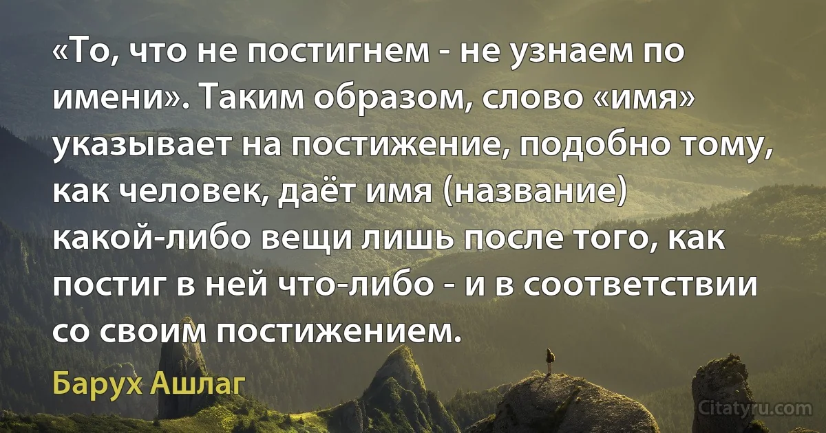 «То, что не постигнем - не узнаем по имени». Таким образом, слово «имя» указывает на постижение, подобно тому, как человек, даёт имя (название) какой-либо вещи лишь после того, как постиг в ней что-либо - и в соответствии со своим постижением. (Барух Ашлаг)