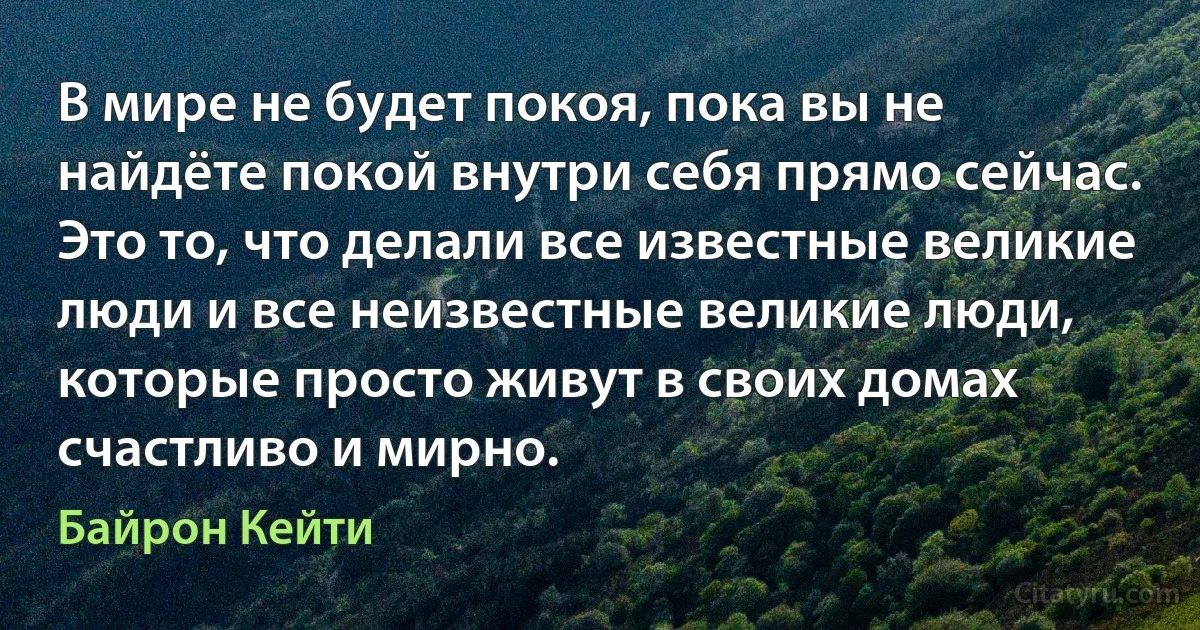 В мире не будет покоя, пока вы не найдёте покой внутри себя прямо сейчас. Это то, что делали все известные великие люди и все неизвестные великие люди, которые просто живут в своих домах счастливо и мирно. (Байрон Кейти)